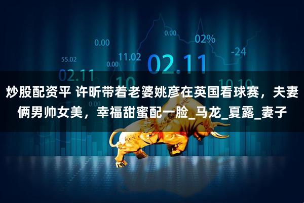 炒股配资平 许昕带着老婆姚彦在英国看球赛，夫妻俩男帅女美，幸福甜蜜配一脸_马龙_夏露_妻子