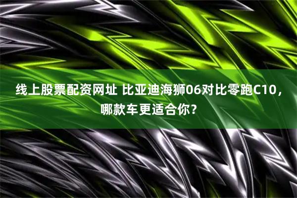 线上股票配资网址 比亚迪海狮06对比零跑C10，哪款车更适合你？
