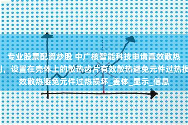 专业股票配资炒股 中广核智能科技申请高效散热防辐射通讯基站专利，设置在壳体上的散热齿片有效散热避免元件过热损坏_盖体_显示_信息
