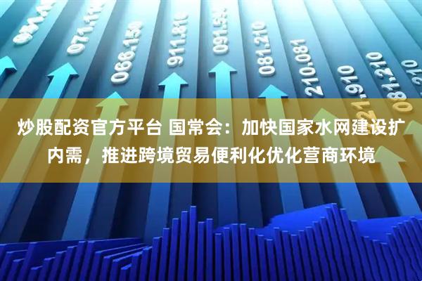 炒股配资官方平台 国常会：加快国家水网建设扩内需，推进跨境贸易便利化优化营商环境