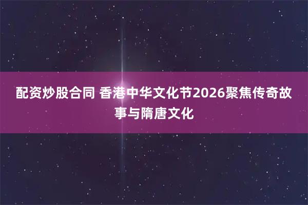 配资炒股合同 香港中华文化节2026聚焦传奇故事与隋唐文化