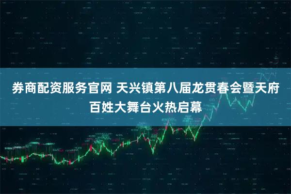 券商配资服务官网 天兴镇第八届龙贯春会暨天府百姓大舞台火热启幕