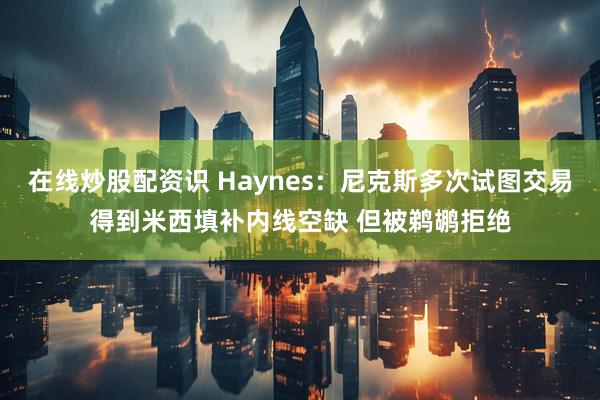 在线炒股配资识 Haynes：尼克斯多次试图交易得到米西填补内线空缺 但被鹈鹕拒绝