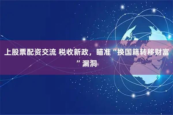 上股票配资交流 税收新政，瞄准“换国籍转移财富”漏洞