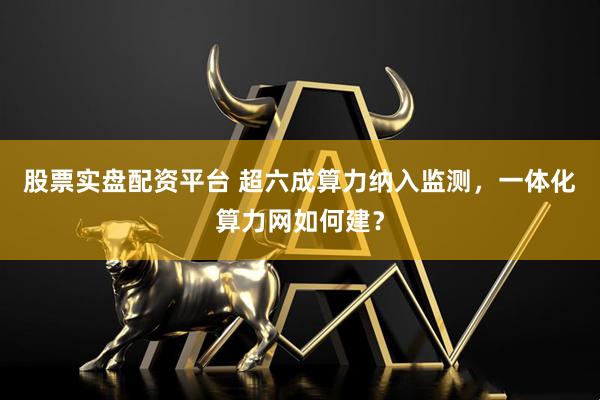 股票实盘配资平台 超六成算力纳入监测，一体化算力网如何建？